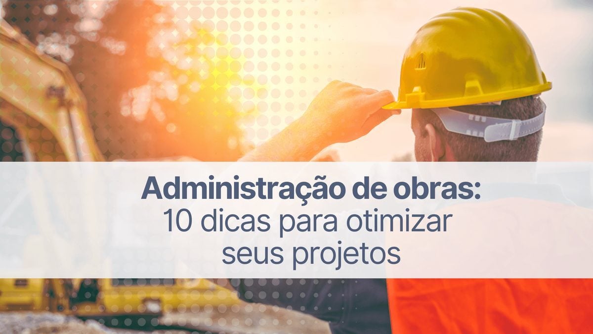Administração de obras: 10 dicas para otimizar seus projetos