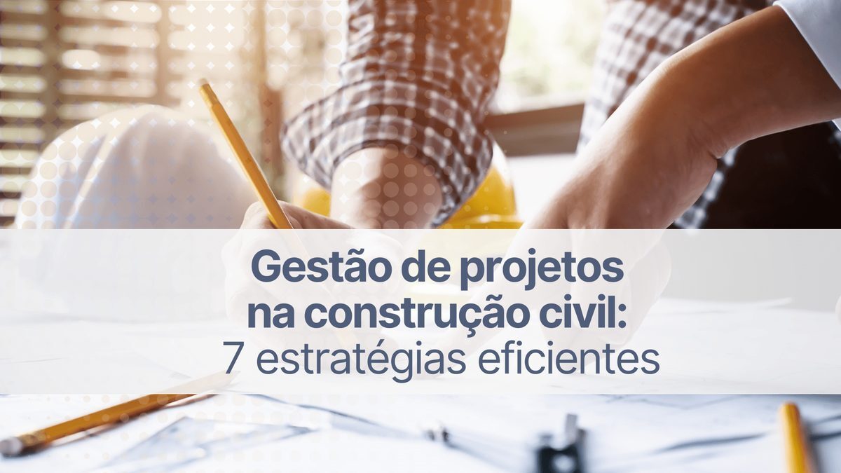 Gestão de projetos na construção civil: conheça 7 estratégias eficientes